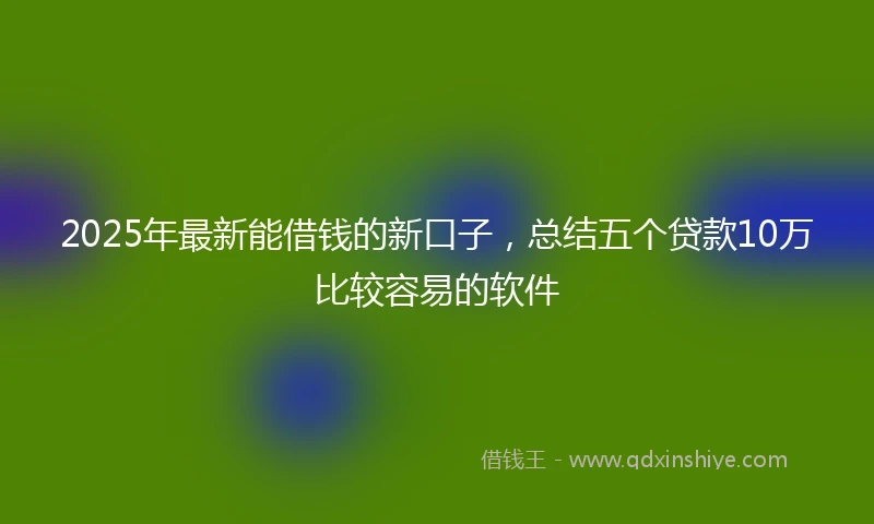2025年最新能借钱的新口子，总结五个贷款10万比较容易的软件