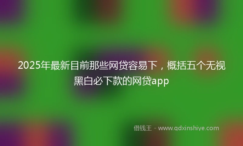 2025年最新目前那些网贷容易下，概括五个无视黑白必下款的网贷app