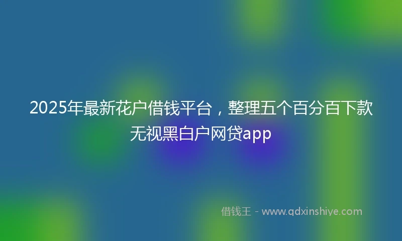 2025年最新花户借钱平台，整理五个百分百下款无视黑白户网贷app