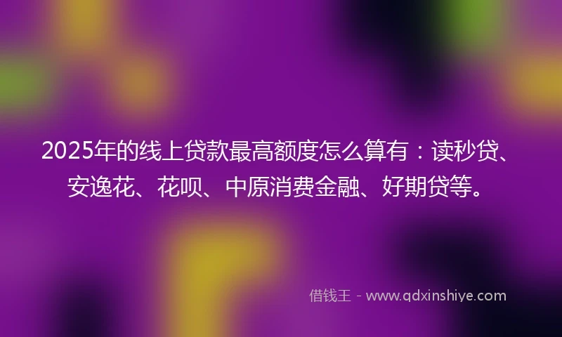 2025年的线上贷款最高额度怎么算有：读秒贷、安逸花、花呗、中原消费金融、好期贷等。