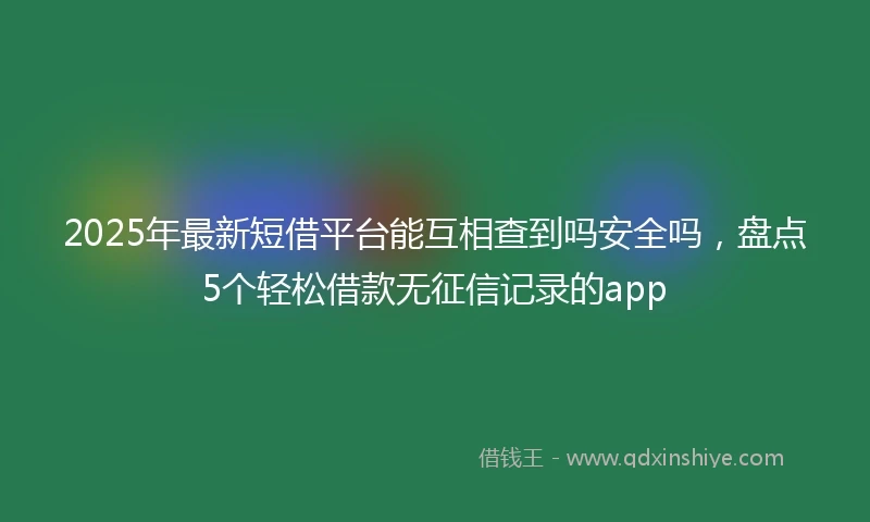 2025年最新短借平台能互相查到吗安全吗，盘点5个轻松借款无征信记录的app
