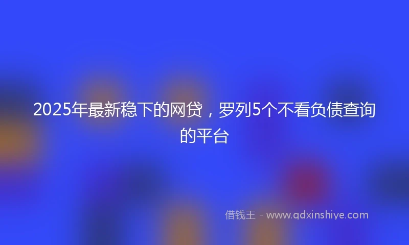 2025年最新稳下的网贷，罗列5个不看负债查询的平台