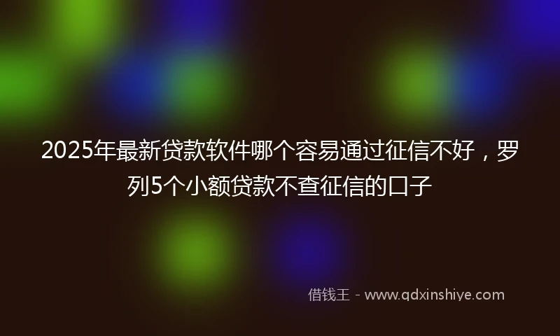 2025年最新贷款软件哪个容易通过征信不好,罗列5个小额贷款不查征信的口子