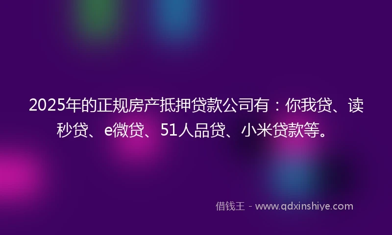2025年的正规房产抵押贷款公司有：你我贷、读秒贷、e微贷、51人品贷、小米贷款等。