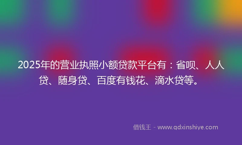 2025年的营业执照小额贷款平台有：省呗、人人贷、随身贷、百度有钱花、滴水贷等。