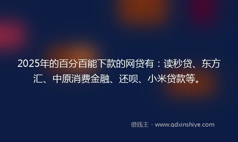 2025年的百分百能下款的网贷有：读秒贷、东方汇、中原消费金融、还呗、小米贷款等。