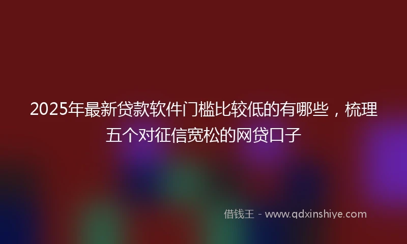 2025年最新贷款软件门槛比较低的有哪些，梳理五个对征信宽松的网贷口子