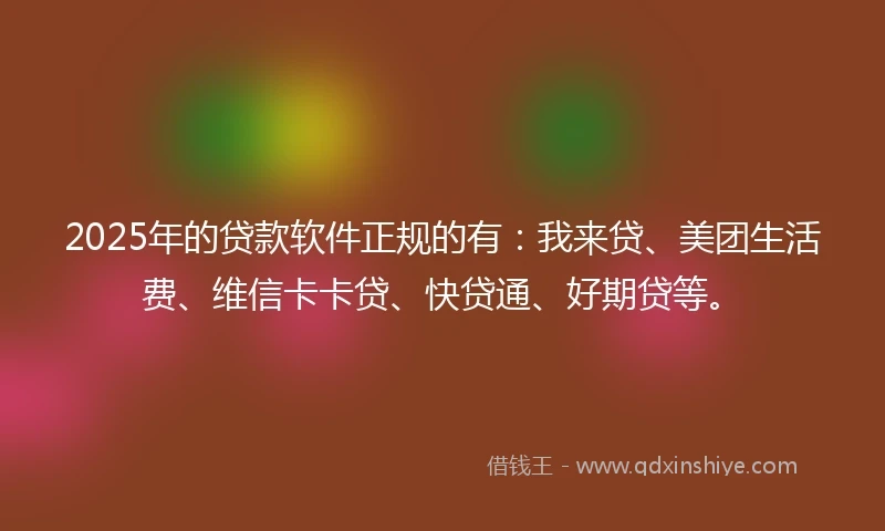 2025年的贷款软件正规的有：我来贷、美团生活费、维信卡卡贷、快贷通、好期贷等。