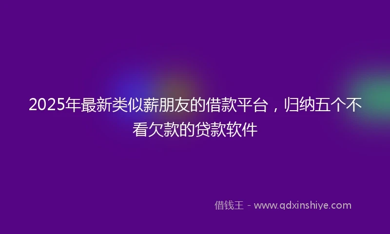 2025年最新类似薪朋友的借款平台，归纳五个不看欠款的贷款软件