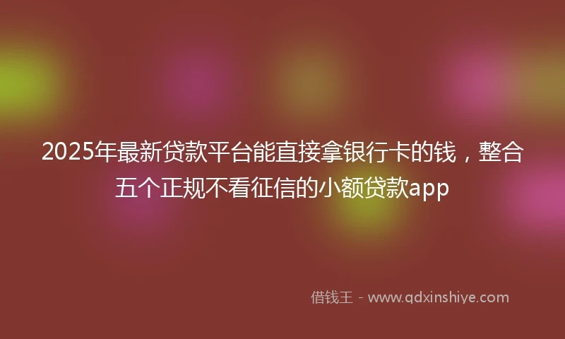 2025年最新贷款平台能直接拿银行卡的钱，整合五个正规不看征信的小额贷款app