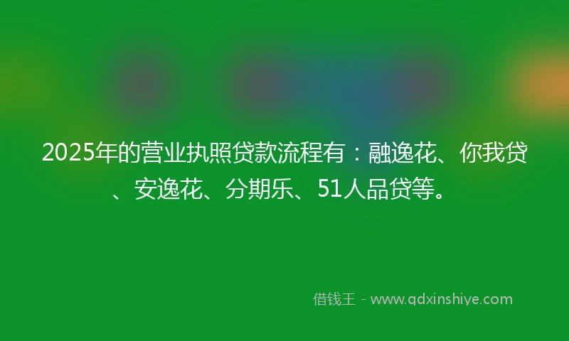 2025年的营业执照贷款流程有:融逸花、你我贷、安逸花、分期乐、51人品贷等。