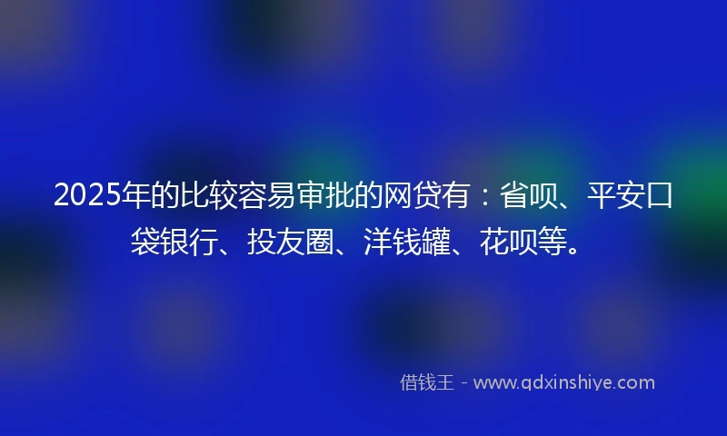 2025年的比较容易审批的网贷有：省呗、平安口袋银行、投友圈、洋钱罐、花呗等。