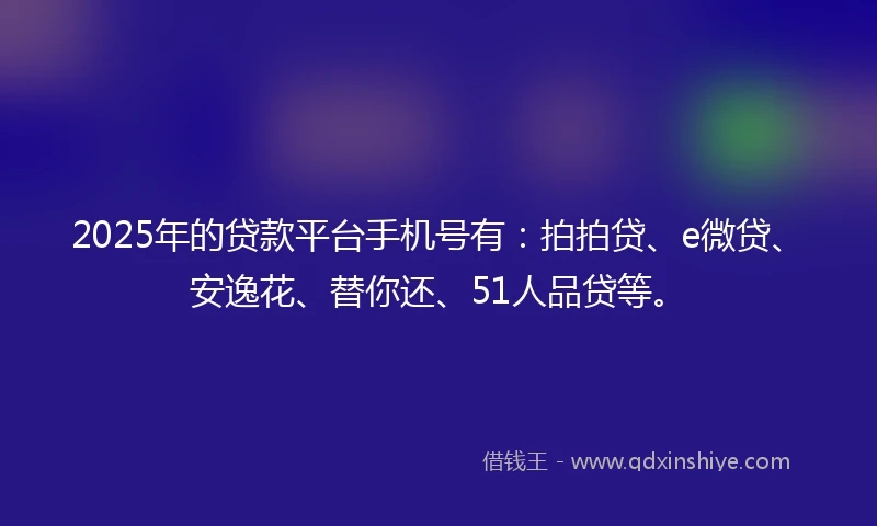 2025年的贷款平台手机号有：拍拍贷、e微贷、安逸花、替你还、51人品贷等。