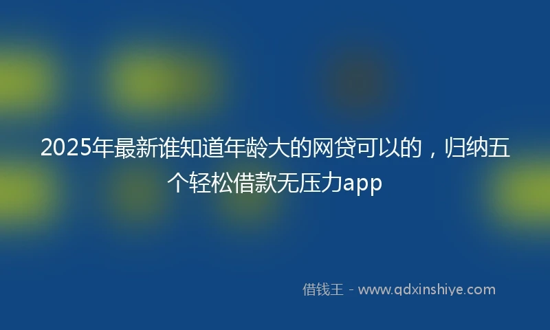 2025年最新谁知道年龄大的网贷可以的，归纳五个轻松借款无压力app