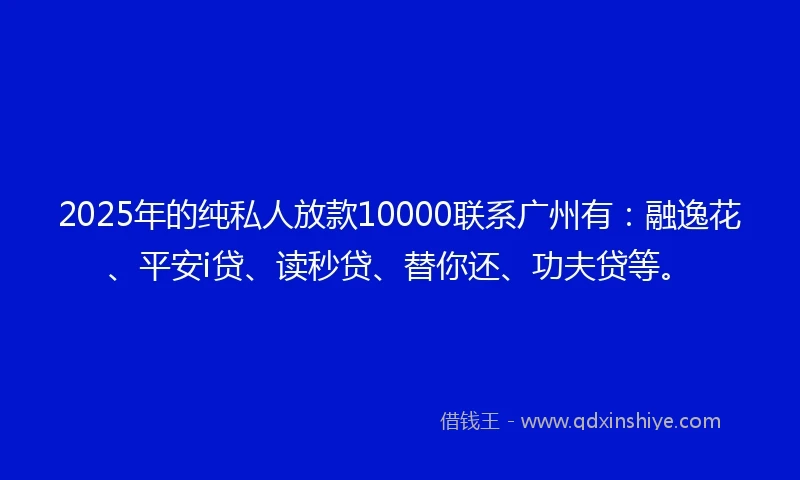 2025年的纯私人放款10000联系广州有：融逸花、平安i贷、读秒贷、替你还、功夫贷等。