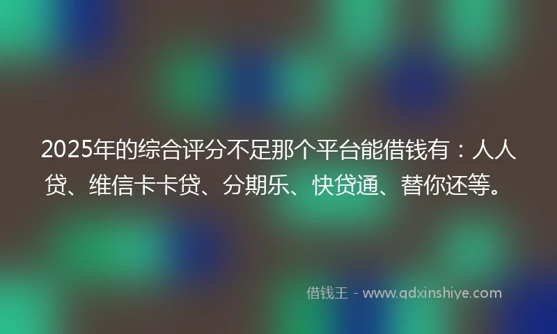 2025年的综合评分不足那个平台能借钱有：人人贷、维信卡卡贷、分期乐、快贷通、替你还等。