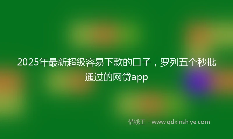 2025年最新超级容易下款的口子,罗列五个秒批通过的网贷app