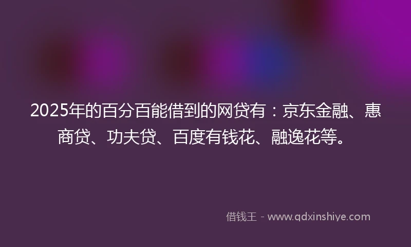 2025年的百分百能借到的网贷有：京东金融、惠商贷、功夫贷、百度有钱花、融逸花等。