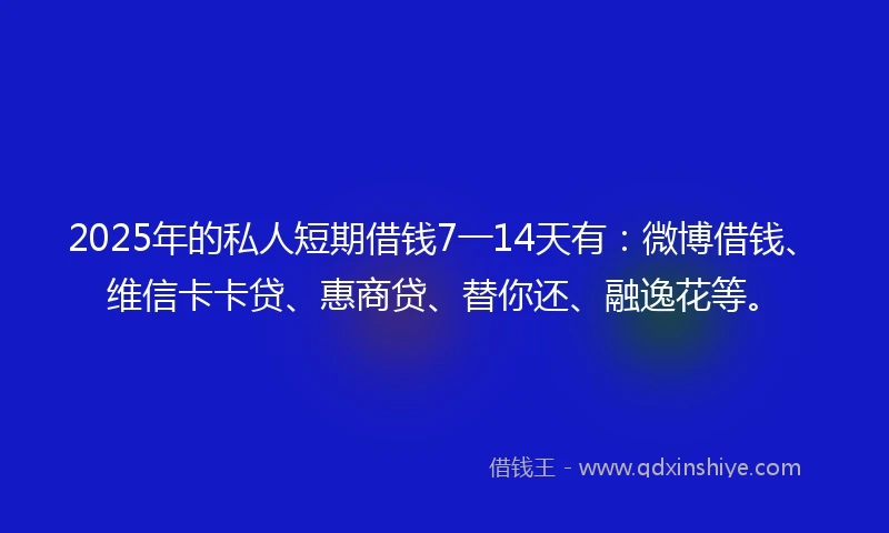 2025年的私人短期借钱7一14天有：微博借钱、维信卡卡贷、惠商贷、替你还、融逸花等。