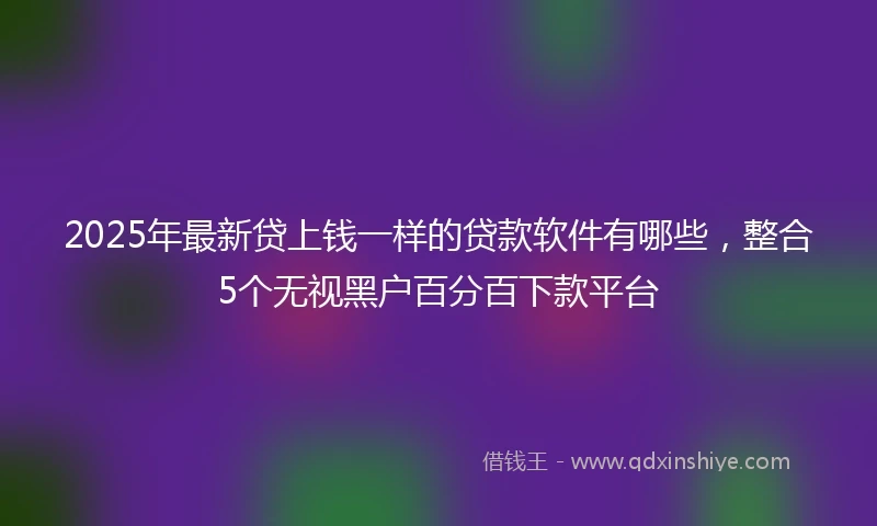 2025年最新贷上钱一样的贷款软件有哪些，整合5个无视黑户百分百下款平台