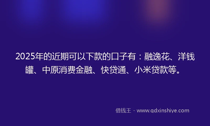 2025年的近期可以下款的口子有：融逸花、洋钱罐、中原消费金融、快贷通、小米贷款等。