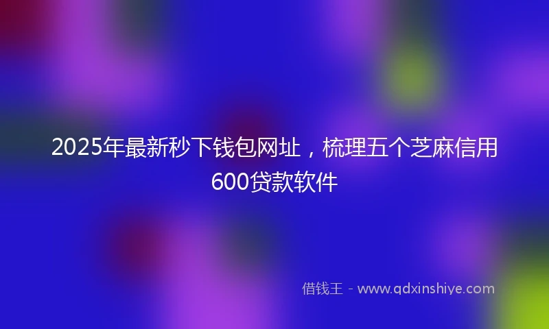 2025年最新秒下钱包网址，梳理五个芝麻信用600贷款软件