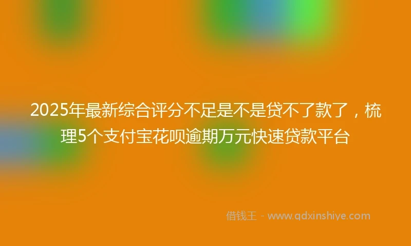 2025年最新综合评分不足是不是贷不了款了，梳理5个支付宝花呗逾期万元快速贷款平台