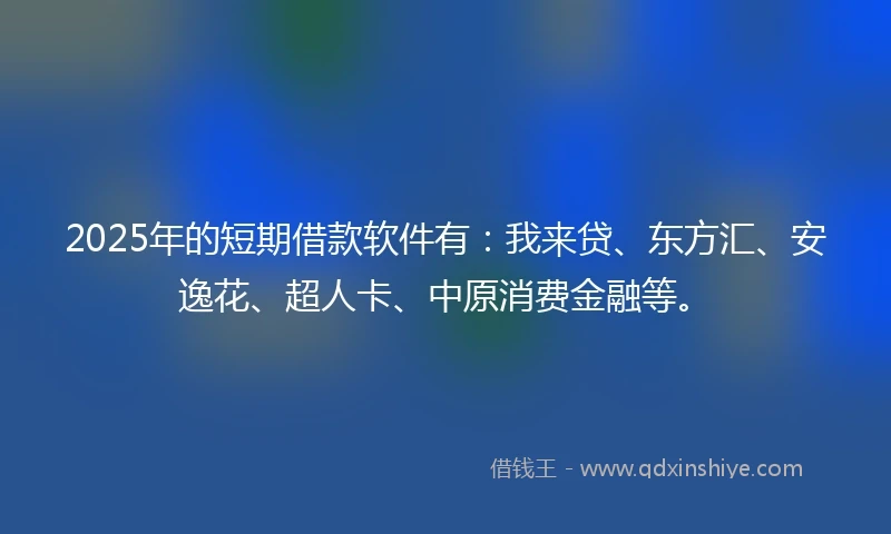 2025年的短期借款软件有：我来贷、东方汇、安逸花、超人卡、中原消费金融等。