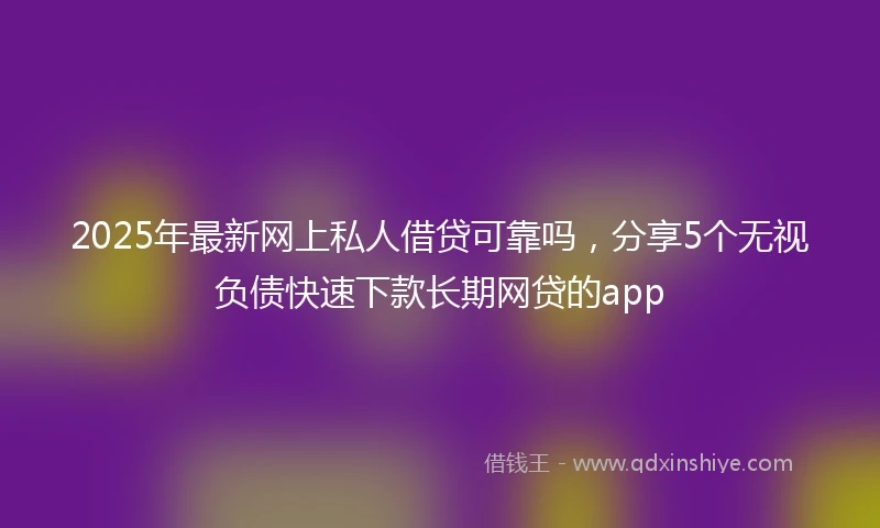 2025年最新网上私人借贷可靠吗，分享5个无视负债快速下款长期网贷的app