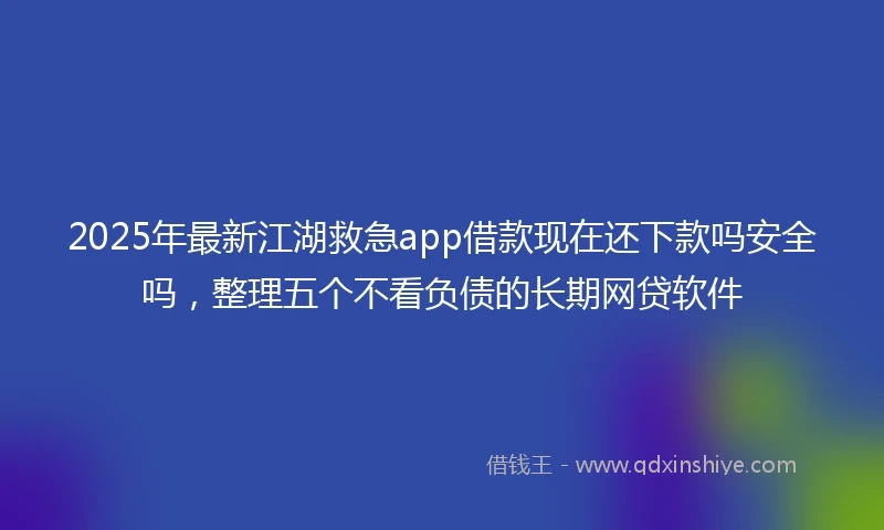 2025年最新江湖救急app借款现在还下款吗安全吗，整理五个不看负债的长期网贷软件