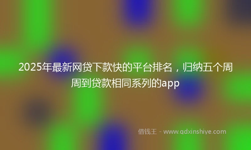 2025年最新网贷下款快的平台排名，归纳五个周周到贷款相同系列的app