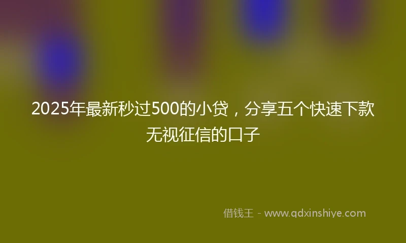 2025年最新秒过500的小贷，分享五个快速下款无视征信的口子