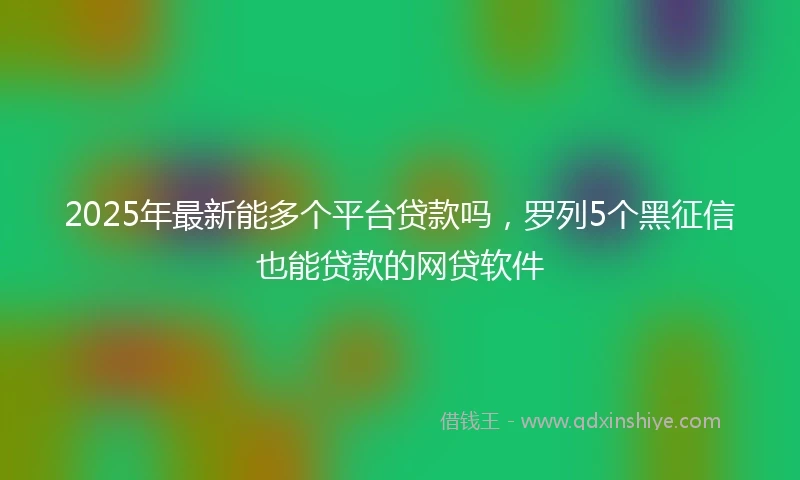 2025年最新能多个平台贷款吗，罗列5个黑征信也能贷款的网贷软件