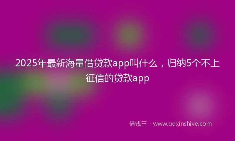 2025年最新海量借贷款app叫什么，归纳5个不上征信的贷款app