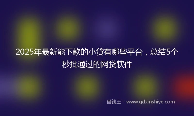 2025年最新能下款的小贷有哪些平台，总结5个秒批通过的网贷软件