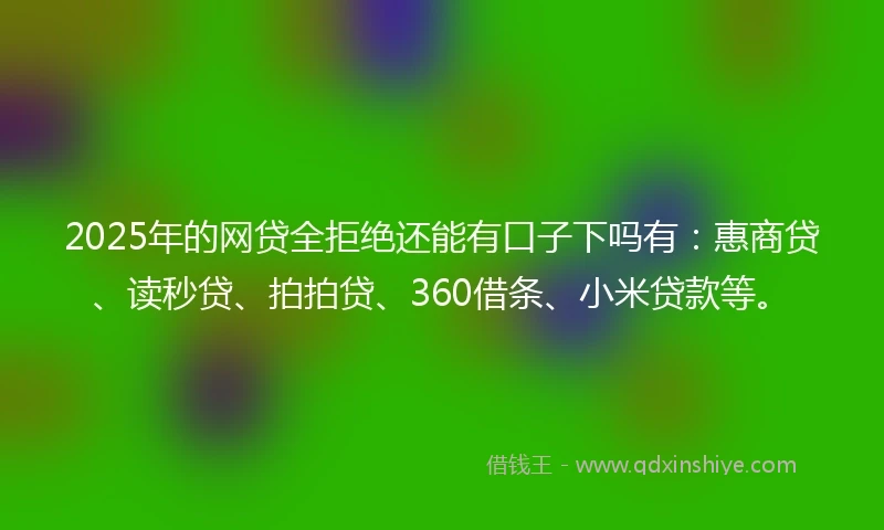 2025年的网贷全拒绝还能有口子下吗有：惠商贷、读秒贷、拍拍贷、360借条、小米贷款等。