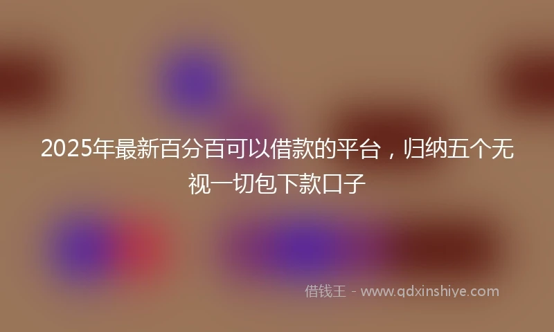 2025年最新百分百可以借款的平台，归纳五个无视一切包下款口子