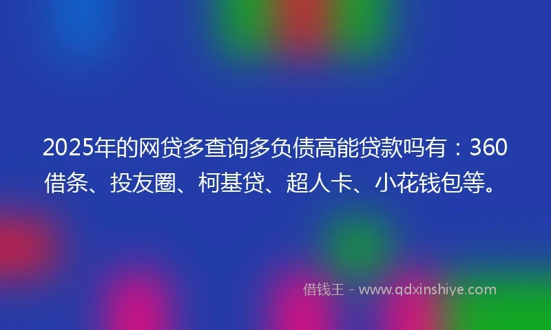 2025年的网贷多查询多负债高能贷款吗有：360借条、投友圈、柯基贷、超人卡、小花钱包等。
