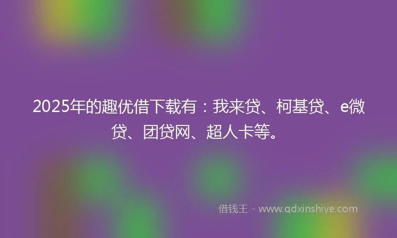 2025年的趣优借下载有：我来贷、柯基贷、e微贷、团贷网、超人卡等。
