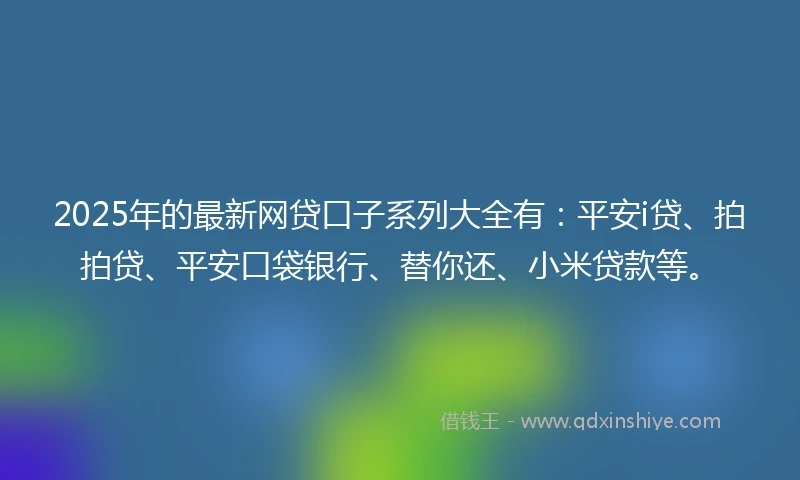 2025年的最新网贷口子系列大全有：平安i贷、拍拍贷、平安口袋银行、替你还、小米贷款等。