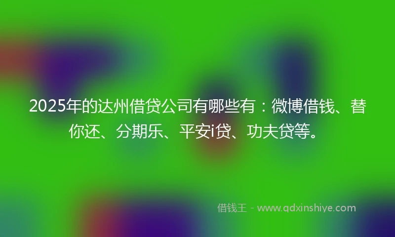 2025年的达州借贷公司有哪些有：微博借钱、替你还、分期乐、平安i贷、功夫贷等。