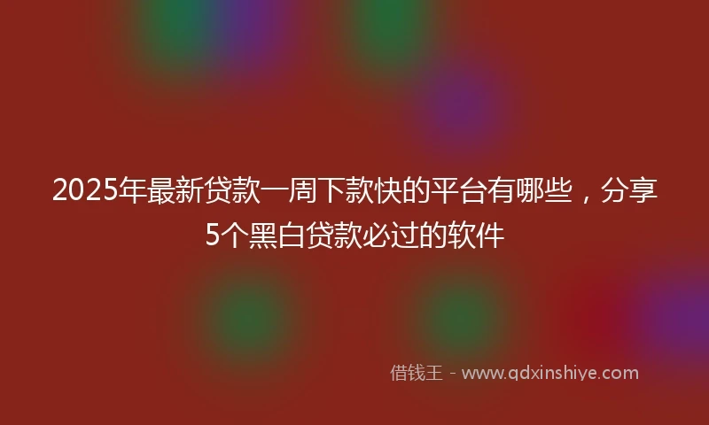 2025年最新贷款一周下款快的平台有哪些，分享5个黑白贷款必过的软件