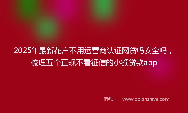 2025年最新花户不用运营商认证网贷吗安全吗，梳理五个正规不看征信的小额贷款app