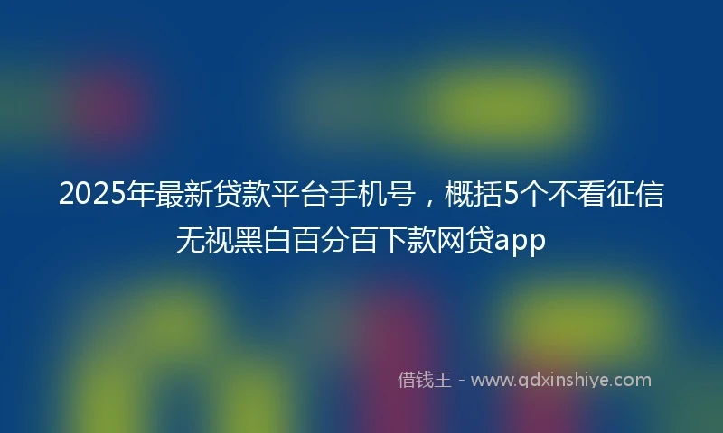 2025年最新贷款平台手机号，概括5个不看征信无视黑白百分百下款网贷app