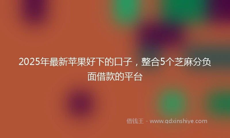 2025年最新苹果好下的口子,整合5个芝麻分负面借款的平台