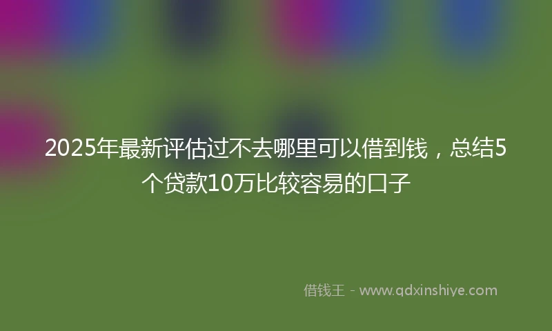 2025年最新评估过不去哪里可以借到钱,总结5个贷款10万比较容易的口子