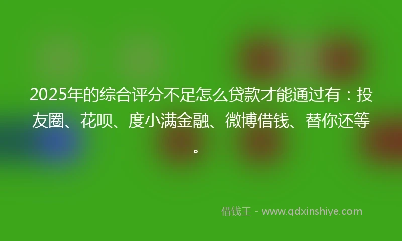 2025年的综合评分不足怎么贷款才能通过有：投友圈、花呗、度小满金融、微博借钱、替你还等。