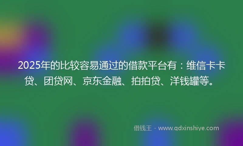 2025年的比较容易通过的借款平台有：维信卡卡贷、团贷网、京东金融、拍拍贷、洋钱罐等。