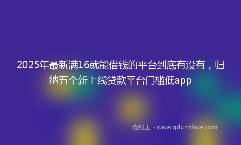 2025年最新满16就能借钱的平台到底有没有，归纳五个新上线贷款平台门槛低app