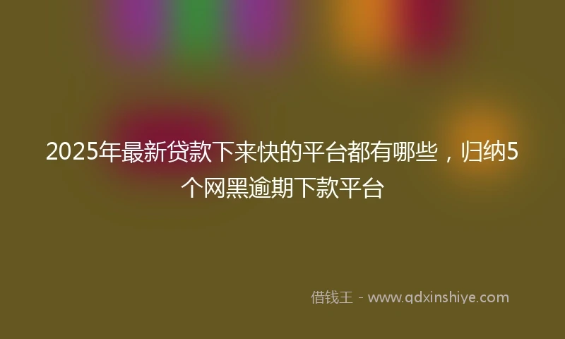 2025年最新贷款下来快的平台都有哪些,归纳5个网黑逾期下款平台